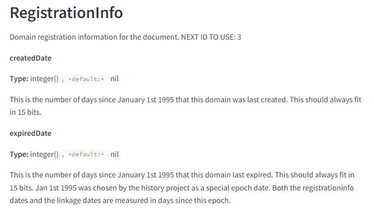 The image displays a section from a technical documentation page. It includes the following elements and text: RegistrationInfo Domain registration information for the document. NEXT ID TO USE: 3 createdDate Type: integer(), default: nil This is the number of days since January 1st, 1995 that this domain was last created. This should always fit in 15 bits. expiredDate Type: integer(), default: nil This is the number of days since January 1st, 1995 that this domain last expired. This should always fit in 15 bits. Jan 1st, 1995 was chosen by the history project as a special epoch date. Both the registration info dates and the linkage dates are measured in days since this epoch.