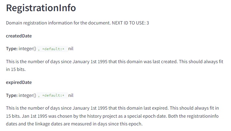 تعرض الصورة قسمًا من صفحة الوثائق الفنية. ويتضمن العناصر والنص التالي: RegistrationInfo معلومات تسجيل المجال للمستند. المعرف التالي للاستخدام: 3 تاريخ الإنشاء النوع: عدد صحيح ()، الافتراضي: لا شيء هذا هو عدد الأيام منذ 1 يناير 1995 التي تم فيها إنشاء هذا النطاق آخر مرة. يجب أن يتناسب هذا دائمًا مع 15 بت. نوع تاريخ انتهاء الصلاحية: عدد صحيح ()، الافتراضي: لا شيء هذا هو عدد الأيام منذ 1 يناير 1995 التي انتهت فيها صلاحية هذا النطاق آخر مرة. يجب أن يتناسب هذا دائمًا مع 15 بت. تم اختيار الأول من يناير عام 1995 من قبل مشروع التاريخ ليكون تاريخًا خاصًا. يتم قياس كل من تواريخ معلومات التسجيل وتواريخ الربط بالأيام منذ هذه الحقبة.