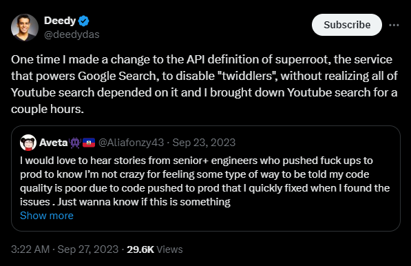 The image is a screenshot of a tweet from Deedy (@deedydas), dated September 27, 2023. The tweet describes an experience where Deedy made a change to the API definition of "superroot," a service that powers Google Search. The change disabled "twiddlers," which inadvertently affected YouTube search, causing it to go down for a couple of hours. The tweet is a response to another tweet from Aveta (@Aliafonzy43), dated September 23, 2023, asking for stories from senior engineers about significant production issues. Text on the image: Deedy (@deedydas) "One time I made a change to the API definition of superroot, the service that powers Google Search, to disable "twiddlers", without realizing all of Youtube search depended on it and I brought down Youtube search for a couple hours." Aveta (@Aliafonzy43) "I would love to hear stories from senior+ engineers who pushed fuck ups to prod to know I’m not crazy for feeling some type of way to be told my code quality is poor due to code pushed to prod that I quickly fixed when I found the issues. Just wanna know if this is something" Additional details: The tweet from Deedy has 29.6K views as of the time the screenshot was taken. Deedy's tweet is timestamped: 3:22 AM · Sep 27, 2023. Aveta's tweet is timestamped: Sep 23, 2023. Deedy's profile picture and verification checkmark are visible in the screenshot.