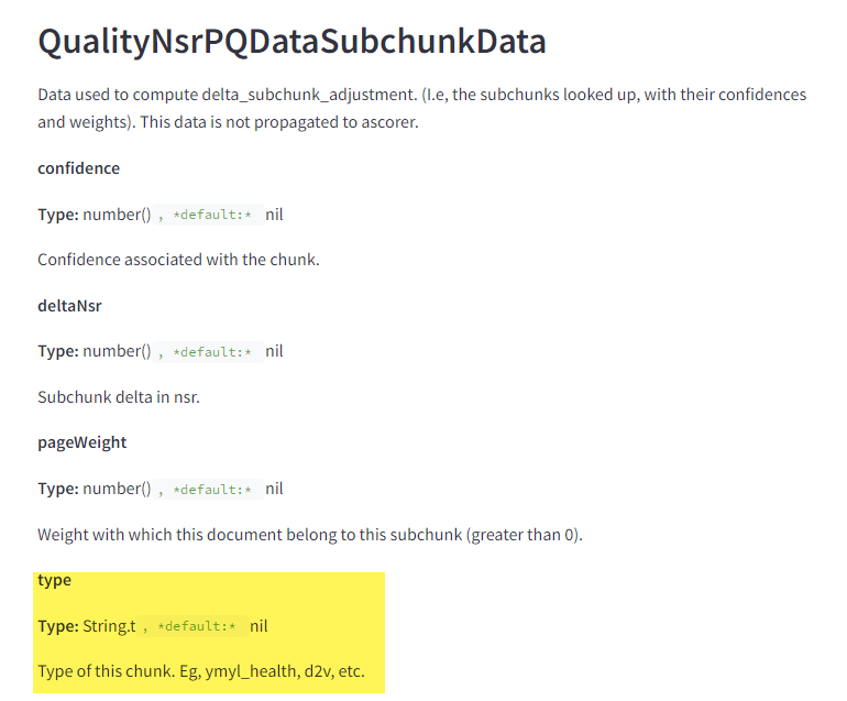 The image displays a section from a technical documentation page. It includes the following elements and text: QualityNsrPQDataSubchunkData Data used to compute delta_subchunk_adjustment (i.e., the subchunks looked up, with their confidences and weights). This data is not propagated to ascorer. confidence Type: number(), default: nil Confidence associated with the chunk. deltaNsr Type: number(), default: nil Subchunk delta in nsr. pageWeight Type: number(), default: nil Weight with which this document belongs to this subchunk (greater than 0). type (highlighted in yellow) Type: String.t, default: nil Type of this chunk. Eg, ymyl_health, d2v, etc.