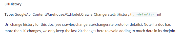 The image contains a snippet of technical documentation describing the attribute "urlHistory." The text is as follows: urlHistory Type: GoogleApi.ContentWarehouse.V1.Model.CrawlerChangerateUrlHistory.t, default: nil Description: Url change history for this doc (see crawler/changerate/changerate.proto for details). Note if a doc has more than 20 changes, we only keep the last 20 changes here to avoid adding too much data in its docjoin. This documentation provides information on tracking the URL change history for a document, including a note that only the last 20 changes are kept to manage data size effectively.