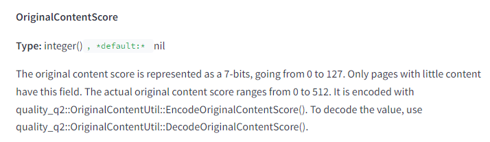 The image contains a snippet of technical documentation describing the attribute "OriginalContentScore." The text is as follows: OriginalContentScore Type: integer(), default: nil Description: The original content score is represented as a 7-bits, going from 0 to 127. Only pages with little content have this field. The actual original content score ranges from 0 to 512. It is encoded with quality_q2::OriginalContentUtil::EncodeOriginalContentScore(). To decode the value, use quality_q2::OriginalContentUtil::DecodeOriginalContentScore(). This attribute specifies the original content score of a page, represented as a 7-bit value ranging from 0 to 127, though the actual score ranges from 0 to 512. Only pages with little content have this field. Encoding and decoding of the score are handled by specific utility functions: EncodeOriginalContentScore() and DecodeOriginalContentScore(). The type is an integer with a default value of nil.