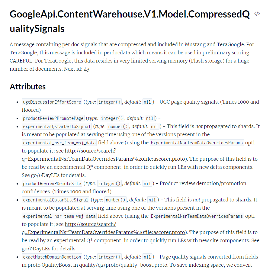 Screenshot of API Documentation with the following text: GoogleApi.ContentWarehouse.V1.Model.CompressedQualitySignals A message containing per doc signals that are compressed and included in Mustang and TeraGoogle. For TeraGoogle, this message is included in perdocdata which means it can be used in preliminary scoring. CAREFUL: For TeraGoogle, this data resides in very limited serving memory (Flash storage) for a huge number of documents. Next id: 43 Attributes * ugcDiscussionEffortScore (type: integer(), default: nil) - UGC page quality signals. (Times 1000 and floored) * productReviewPPromotePage (type: integer(), default: nil) - * experimentalQstarDeltaSignal (type: number(), default: nil) - This field is not propagated to shards. It is meant to be populated at serving time using one of the versions present in the experimental_nsr_team_wsj_data field above (using the ExperimentalNsrTeamDataOverridesParams option to populate it; see http://source/search? ExperimentalNsrTeamDataOverridesParams%20file:ascorer.proto). The purpose of this field is to be read by an experimental Q* component, in order to quickly run LEs with new delta components. See go/oDayLEs for details. * productReviewPDemoteSite (type: integer(), default: nil) - Product review demotion/promotion, confidences. (Times 1000 and floored) * experimentalQstarSiteSignal (type: number(), default: nil) - This field is not propagated to shards. It is meant to be populated at serving time using one of the versions present in the experimental_nsr_team_wsj_data field above (using the ExperimentalNsrTeamDataOverridesParams option to populate it; see http://source/search? ExperimentalNsrTeamDataOverridesParams%20file:ascorer.proto). The purpose of this field is to be read by an experimental Q* component, in order to quickly run LEs with new site components. See go/oDayLEs for details. * exactMatchDomainDemotion (type: integer(), default: nil) - Page quality signals converted from fields in proto QualityBoost in quality/q2/proto/quality-boost.proto. To save indexing space, we convert (cut off)