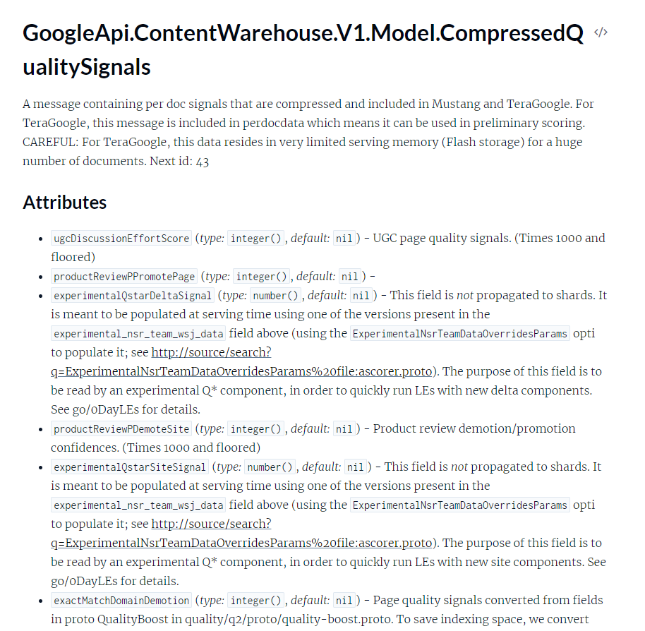 Captura de pantalla de la documentación API con el siguiente texto: GoogleApi.ContentWarehouse.V1.Model.CompressedQualitySignals Un mensaje que contiene señales por documento que están comprimidas e incluidas en Mustang y TeraGoogle. Para TeraGoogle, este mensaje está incluido en perdocdata, lo que significa que puede usarse en la puntuación preliminar. CUIDADO: Para TeraGoogle, estos datos residen en una memoria de servicio muy limitada (almacenamiento Flash) para una gran cantidad de documentos. Siguiente ID: 43 Atributos * ugcDiscussionEffortScore (tipo: entero(), predeterminado: nil): señales de calidad de la página UGC. (Multiplicado por 1000 y piso) * productReviewPPromotePage (tipo: integer(), predeterminado: nil) - * experimentalQstarDeltaSignal (tipo: number(), predeterminado: nil): este campo no se propaga a fragmentos. Debe completarse en el momento de la publicación usando una de las versiones presentes en el campo experimental_nsr_team_wsj_data anterior (usando la opción ExperimentalNsrTeamDataOverridesParams para completarlo; consulte http://source/search?ExperimentalNsrTeamDataOverridesParams%20file:ascorer.proto). El propósito de este campo es ser leído por un componente Q* experimental, para ejecutar rápidamente LE con nuevos componentes delta. Consulte go/oDayLE para obtener más detalles. * productReviewPDemoteSite (tipo: entero(), predeterminado: nil) - Degradación/promoción de reseñas de productos, confidencias. (Multiplicado por 1000 y bloqueado) * experimentalQstarSiteSignal (tipo: número(), predeterminado: nil): este campo no se propaga a fragmentos. Debe completarse en el momento de la publicación usando una de las versiones presentes en el campo experimental_nsr_team_wsj_data anterior (usando la opción ExperimentalNsrTeamDataOverridesParams para completarlo; consulte http://source/search?ExperimentalNsrTeamDataOverridesParams%20file:ascorer.proto). El propósito de este campo es que un componente Q* experimental lo lea para ejecutar rápidamente LE con nuevos componentes del sitio. Consulte go/oDayLE para obtener más detalles. * exactitudMatchDomainDemotion (tipo: entero(), predeterminado: nil) - Señales de calidad de página convertidas desde campos en proto QualityBoost en calidad/q2/proto/quality-boost.proto. Para ahorrar espacio de indexación, convertimos (cortamos)