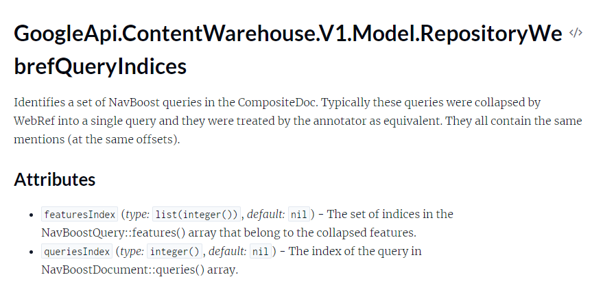 The image is a snippet of technical documentation titled "GoogleApi.ContentWarehouse.V1.Model.RepositoryWebrefQueryIndices." The documentation describes the identification and attributes of a set of NavBoost queries in the CompositeDoc. These queries were typically collapsed by WebRef into a single query and treated by the annotator as equivalent. All contain the same mentions at the same offsets. Title: GoogleApi.ContentWarehouse.V1.Model.RepositoryWebrefQueryIndices Description: Identifies a set of NavBoost queries in the CompositeDoc. Typically, these queries were collapsed by WebRef into a single query and they were treated by the annotator as equivalent. They all contain the same mentions (at the same offsets). Attributes: featuresIndex (type: list(integer()), default: nil) - The set of indices in the NavBoostQuery::features() array that belong to the collapsed features. queriesIndex (type: integer(), default: nil) - The index of the query in NavBoostDocument::queries() array.