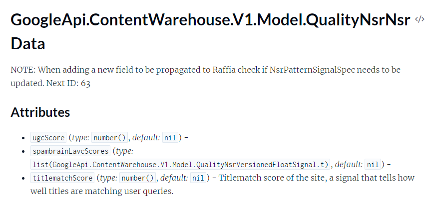 The image displays a section from a technical documentation page. It includes the following elements and text: GoogleApi.ContentWarehouse.V1.Model.QualityNsrNsr Data NOTE: When adding a new field to be propagated to Raffia check if NsrPatternSignalSpec needs to be updated. Next ID: 63 Attributes ugcScore (type: number(), default: nil) - spambrainLavcScores (type: list(GoogleApi.ContentWarehouse.V1.Model.QualityNsrVersionedFloatSignal.t), default: nil) - titlematchScore (type: number(), default: nil) - Titlematch score of the site, a signal that tells how well titles are matching user queries.