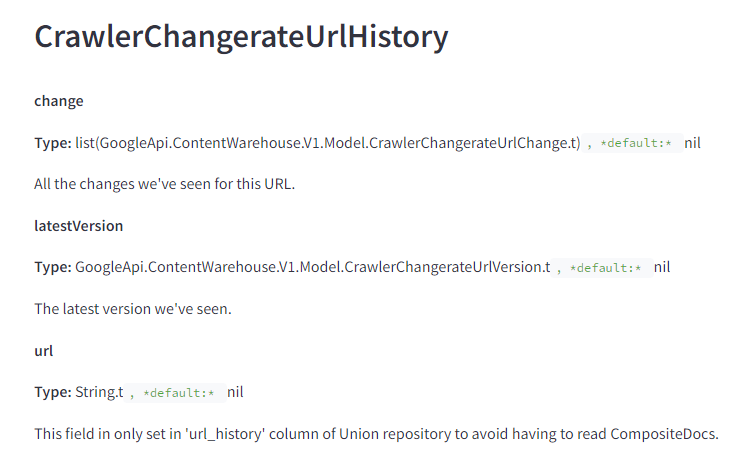 The image contains a snippet of technical documentation titled "CrawlerChangerateUrlHistory." It describes various attributes related to tracking the history of URL changes in a crawler system. The text is as follows: CrawlerChangerateUrlHistory change Type: list(GoogleApi.ContentWarehouse.V1.Model.CrawlerChangerateUrlChange.t), default: nil Description: All the changes we've seen for this URL. latestVersion Type: GoogleApi.ContentWarehouse.V1.Model.CrawlerChangerateUrlVersion.t, default: nil Description: The latest version we've seen. url Type: String.t, default: nil Description: This field is only set in 'url_history' column of Union repository to avoid having to read CompositeDocs. This documentation provides information on how to track and manage the history of URL changes, including all changes, the latest version seen, and the URL itself.
