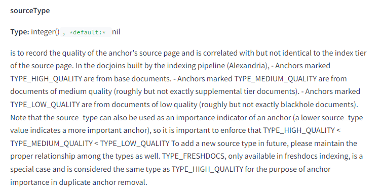The image contains a snippet of technical documentation describing the attribute "sourceType." The text is as follows: sourceType Type: integer(), default: nil Description: is to record the quality of the anchor's source page and is correlated with but not identical to the index tier of the source page. In the docjoins built by the indexing pipeline (Alexandria), anchors marked TYPE_HIGH_QUALITY are from base documents. Anchors marked TYPE_MEDIUM_QUALITY are from documents of medium quality (roughly but not exactly supplemental tier documents). Anchors marked TYPE_LOW_QUALITY are from documents of low quality (roughly but not exactly blackhole documents). Note that the source_type can also be used as an importance indicator of an anchor (a lower source_type value indicates a more important anchor), so it is important to enforce that TYPE_HIGH_QUALITY < TYPE_MEDIUM_QUALITY < TYPE_LOW_QUALITY. To add a new source type in future, please maintain the proper relationship among the types as well. TYPE_FRESHDOCS, only available in freshdocs indexing, is a special case and is considered the same type as TYPE_HIGH_QUALITY for the purpose of anchor importance in duplicate anchor removal. This attribute is an integer used to record the quality of the anchor's source page, correlated with the index tier of the source page. It categorizes anchors into high, medium, and low quality, and can also serve as an importance indicator for anchors. There are specific rules for maintaining the relationship among different types, including a special case for freshdocs indexing.