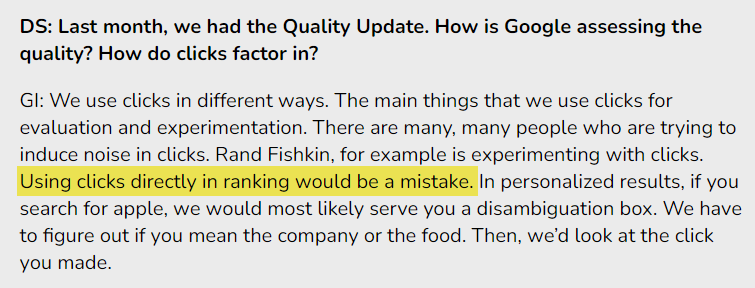 The image is a screenshot of a text excerpt from an interview or article discussing Google's Quality Update and the role of clicks in assessing quality. The text is as follows: DS: Last month, we had the Quality Update. How is Google assessing the quality? How do clicks factor in? GI: We use clicks in different ways. The main things that we use clicks for evaluation and experimentation. There are many, many people who are trying to induce noise in clicks. Rand Fishkin, for example, is experimenting with clicks. Using clicks directly in ranking would be a mistake. In personalized results, if you search for apple, we would most likely serve you a disambiguation box. We have to figure out if you mean the company or the food. Then, we’d look at the click you made. A portion of the text, specifically "Using clicks directly in ranking would be a mistake," is highlighted in yellow.