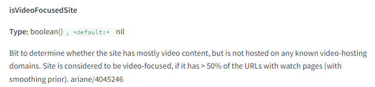 The image displays a section from a technical documentation page. It includes the following elements and text: isVideoFocusedSite Type: boolean(), default: nil Bit to determine whether the site has mostly video content, but is not hosted on any known video-hosting domains. Site is considered to be video-focused, if it has > 50% of the URLs with watch pages (with smoothing prior). ariane/4045246